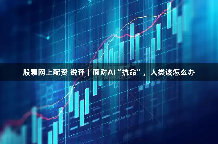 股票网上配资 锐评｜面对AI“抗命”，人类该怎么办