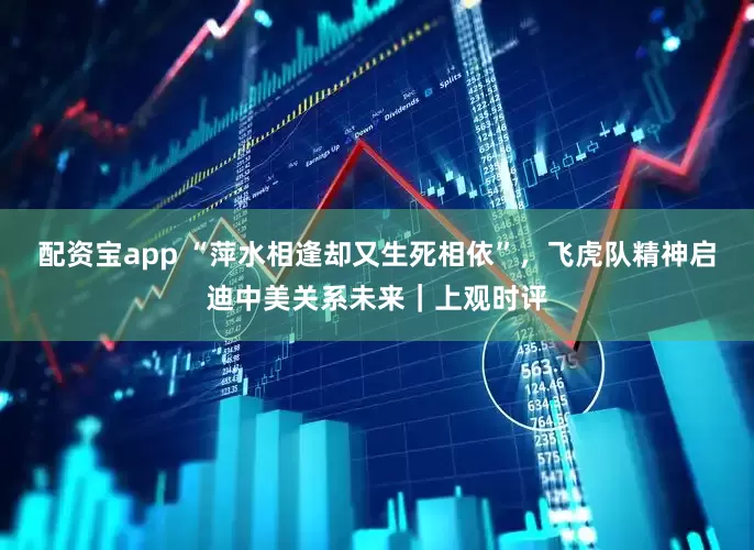 配资宝app “萍水相逢却又生死相依”，飞虎队精神启迪中美关系未来｜上观时评