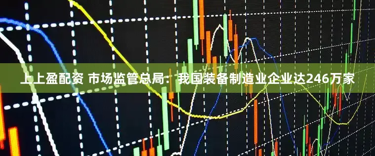 上上盈配资 市场监管总局：我国装备制造业企业达246万家