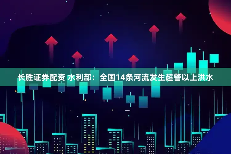 长胜证券配资 水利部：全国14条河流发生超警以上洪水