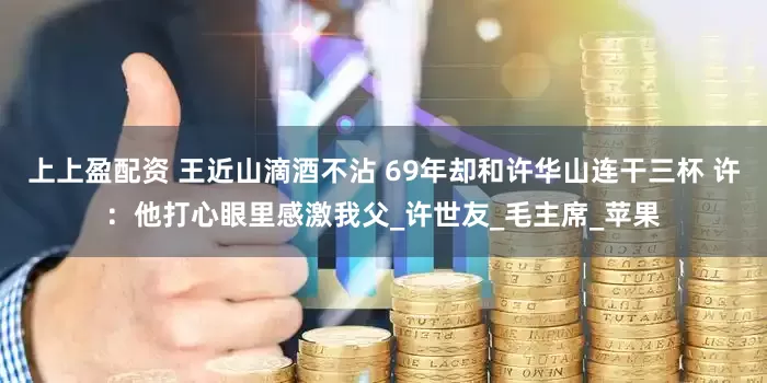 上上盈配资 王近山滴酒不沾 69年却和许华山连干三杯 许：他打心眼里感激我父_许世友_毛主席_苹果