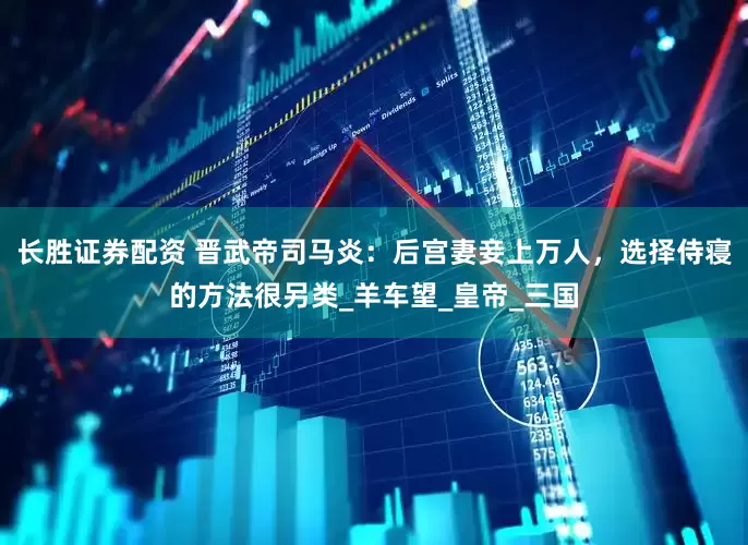 长胜证券配资 晋武帝司马炎：后宫妻妾上万人，选择侍寝的方法很另类_羊车望_皇帝_三国