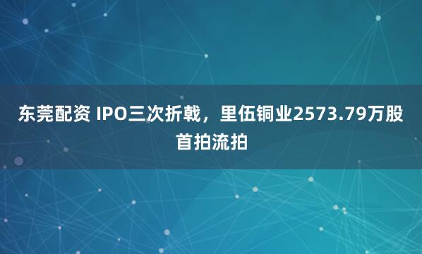 东莞配资 IPO三次折戟，里伍铜业2573.79万股首拍流拍