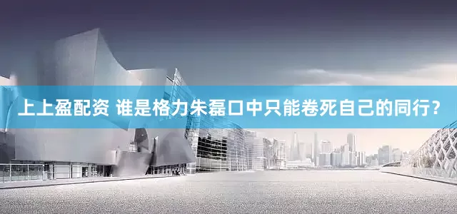 上上盈配资 谁是格力朱磊口中只能卷死自己的同行？