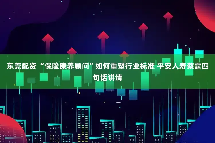 东莞配资 “保险康养顾问”如何重塑行业标准 平安人寿蔡霆四句话讲清