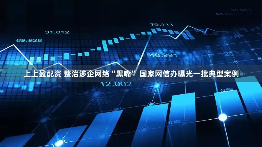 上上盈配资 整治涉企网络“黑嘴” 国家网信办曝光一批典型案例