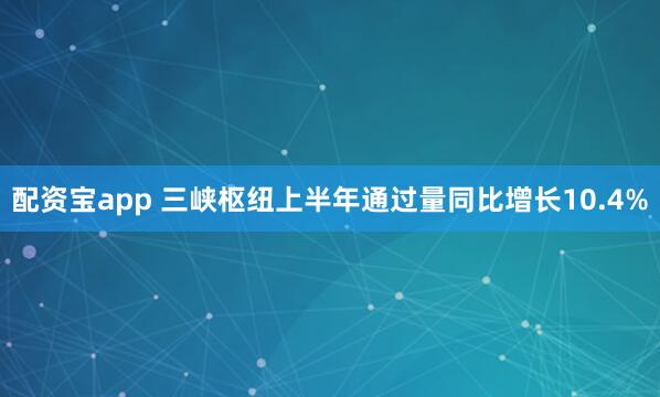 配资宝app 三峡枢纽上半年通过量同比增长10.4%