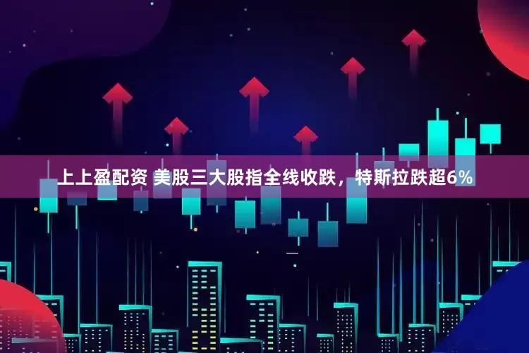 上上盈配资 美股三大股指全线收跌，特斯拉跌超6%
