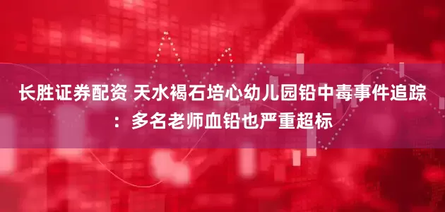 长胜证券配资 天水褐石培心幼儿园铅中毒事件追踪：多名老师血铅也严重超标