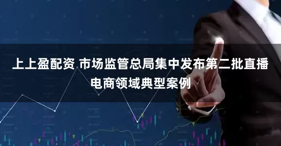 上上盈配资 市场监管总局集中发布第二批直播电商领域典型案例