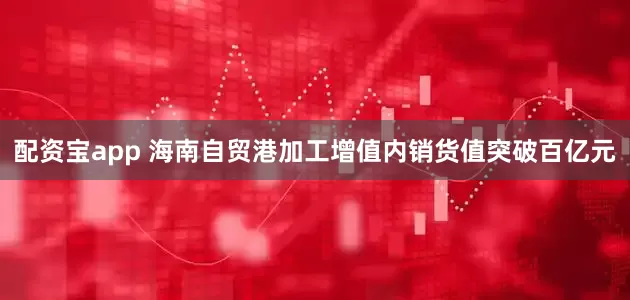 配资宝app 海南自贸港加工增值内销货值突破百亿元