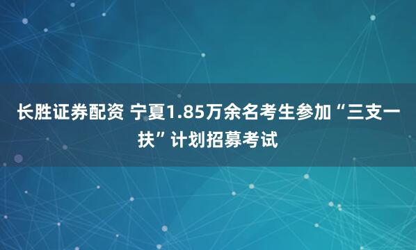 长胜证券配资 宁夏1.85万余名考生参加“三支一扶”计划招募考试