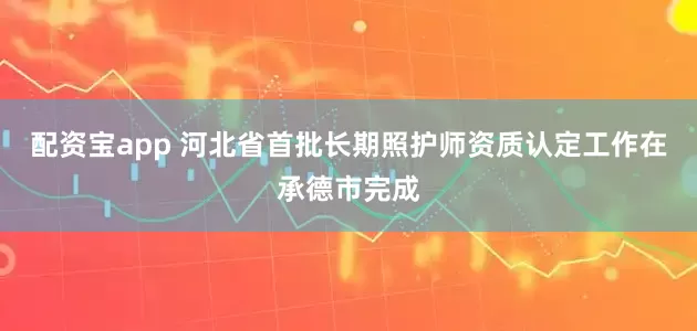配资宝app 河北省首批长期照护师资质认定工作在承德市完成