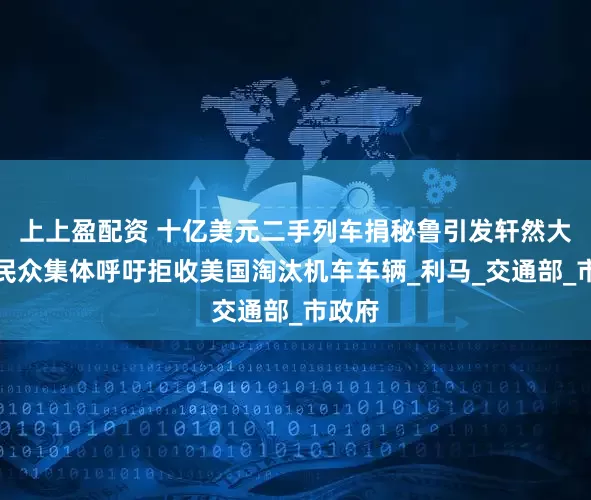 上上盈配资 十亿美元二手列车捐秘鲁引发轩然大波，民众集体呼吁拒收美国淘汰机车车辆_利马_交通部_市政府