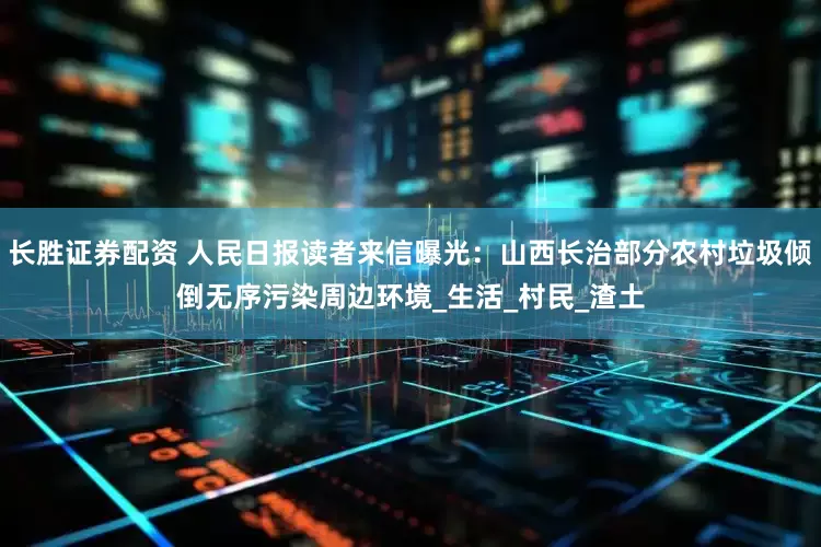 长胜证券配资 人民日报读者来信曝光：山西长治部分农村垃圾倾倒无序污染周边环境_生活_村民_渣土