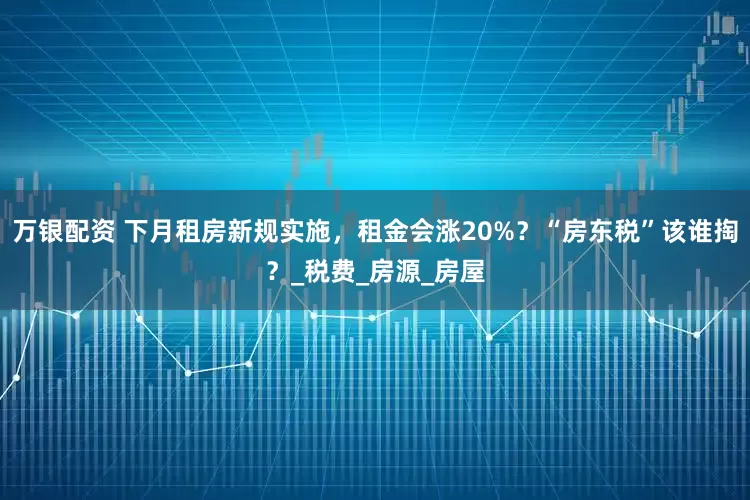 万银配资 下月租房新规实施，租金会涨20%？“房东税”该谁掏？_税费_房源_房屋