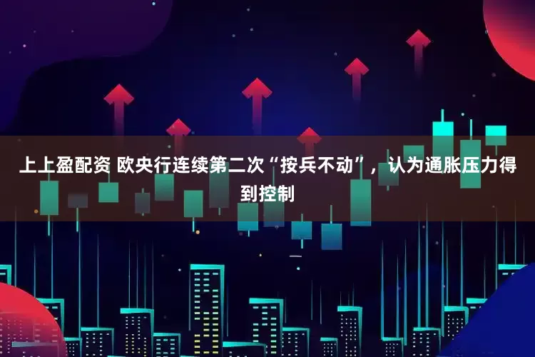 上上盈配资 欧央行连续第二次“按兵不动”，认为通胀压力得到控制