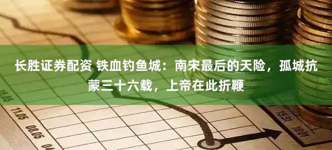 长胜证券配资 铁血钓鱼城：南宋最后的天险，孤城抗蒙三十六载，上帝在此折鞭