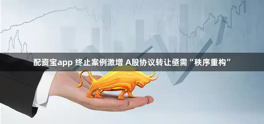 配资宝app 终止案例激增 A股协议转让亟需“秩序重构”