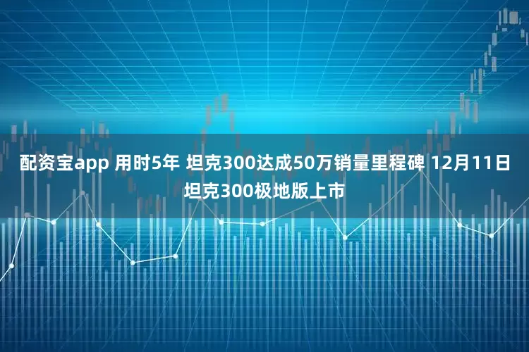 配资宝app 用时5年 坦克300达成50万销量里程碑 12月11日坦克300极地版上市