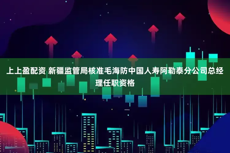 上上盈配资 新疆监管局核准毛海防中国人寿阿勒泰分公司总经理任职资格